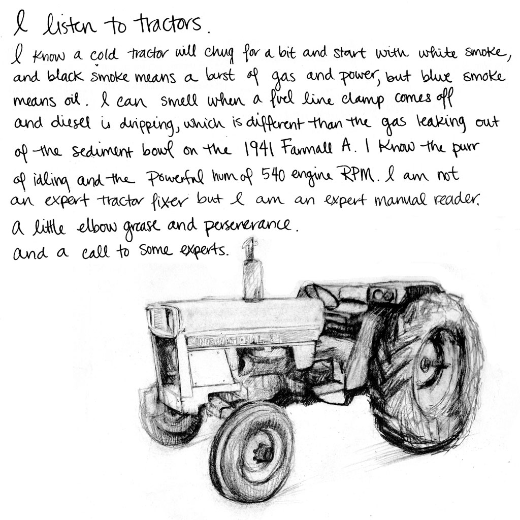 I listen to tractors. I know a cold tractor will chug for a bit and start with white smoke, and black smoke means a burst of gas and power, but blue smoke means oil. I can smell when a fuel line clamp comes off and diesel is dripping, which is different than the gas leaking out of the sediment bowl on the 1941 Farmall A. I know the purr of idling and the powerful hum of 540 engine RPM. I am not an expert tractor fixer, but I am an expert manual reader. A little elbow grease and perseverance. And a call to some experts. 