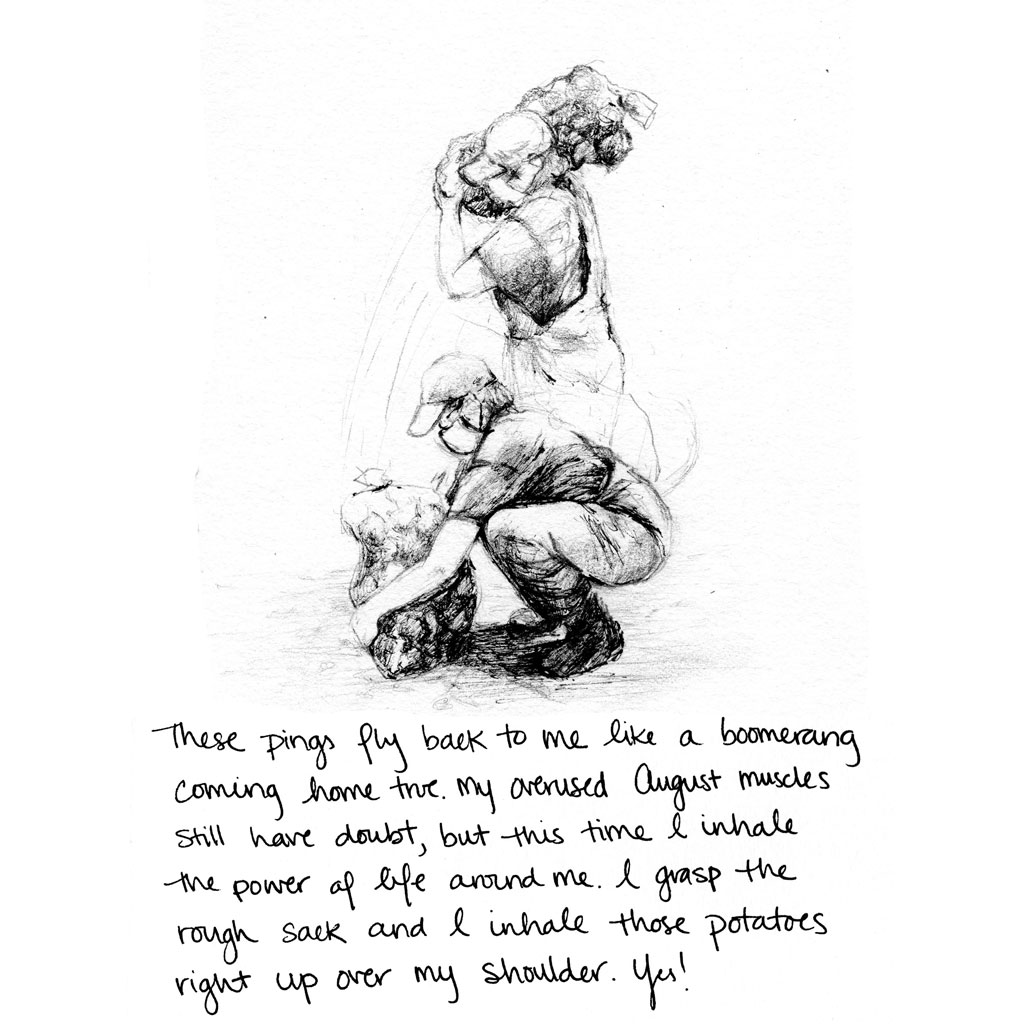 These pings fly back to me like a boomerang coming home true. My overused August muscles still have doubt, but this time I inhale the power of life around me. I grasp the rough sack and I inhale those potatoes right up over my shoulder. Yes!