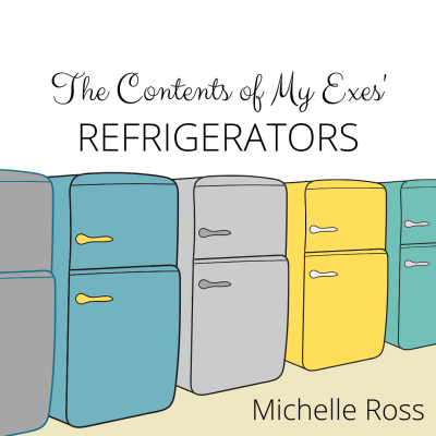 THE CONTENTS OF MY EXES’ REFRIGERATORS by Michelle Ross