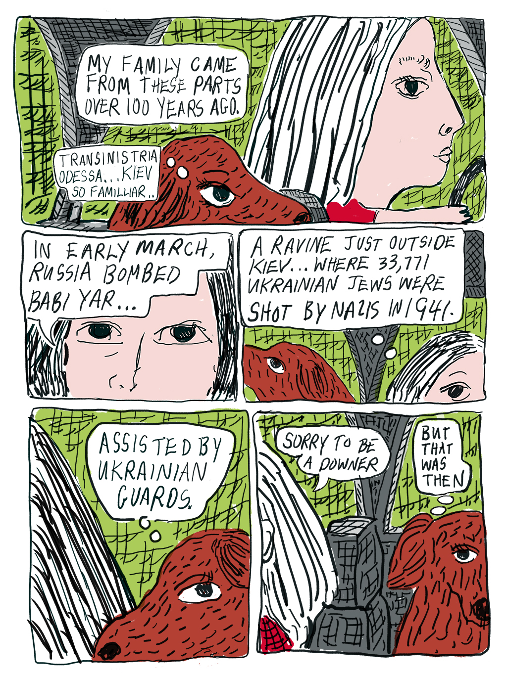 Writer driving in car, talking to dog: My family came from these parts over 100 years ago. Dog thinks: Transinistria Odessa… Kiev… so familiar. Writer: In early March, Russia bombed Babi Yar, a ravine just outside Kiev where 33,771 Ukrainian Jews were shot by Nazis in 1941. Dog thinks: Assisted by Ukrainian guards. Writer: Sorry to be a downer. Dog: But that was then. 