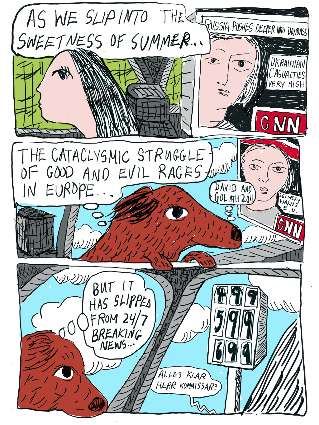 Writer: As we slip into the sweetness of summer… CNN: Russia pushes deeper into Donbass. Ukrainian casualties very high. Dog thinks: The cataclysmic struggle of good and evil rages in Europe. David and Goliath 2.0! CNN: Zelinsky warns E.U. Dog: But it has slipped from 24/7 Breaking News. Sign: 499, 599, 699. Radio: Alles Klar Herr Commissar?