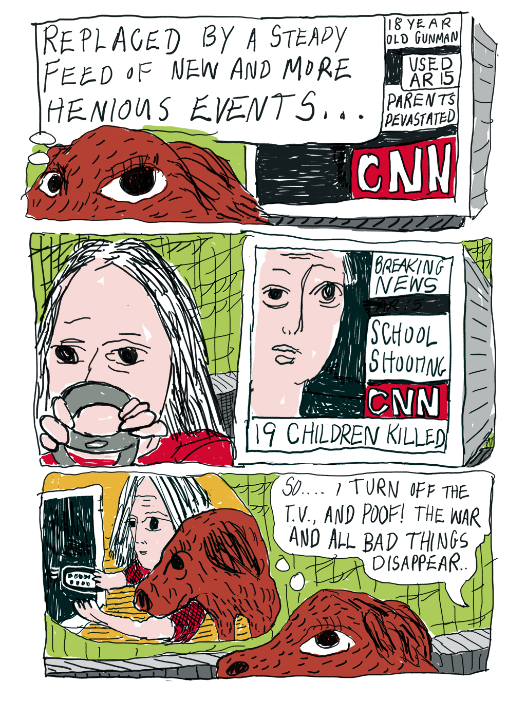 Dog thinking: Replaced by a steady feed of new and more heinous events…CNN: 18-year-old gunman. Used AR 15. Parents devastated. Writer looks down from steering wheel sadly. CNN: Breaking News. School Shooting. 19 children killed. Dog imagined writer turning off TV. Writer: So… I turn off the TV and poof! The war and all the bad things disappear. 