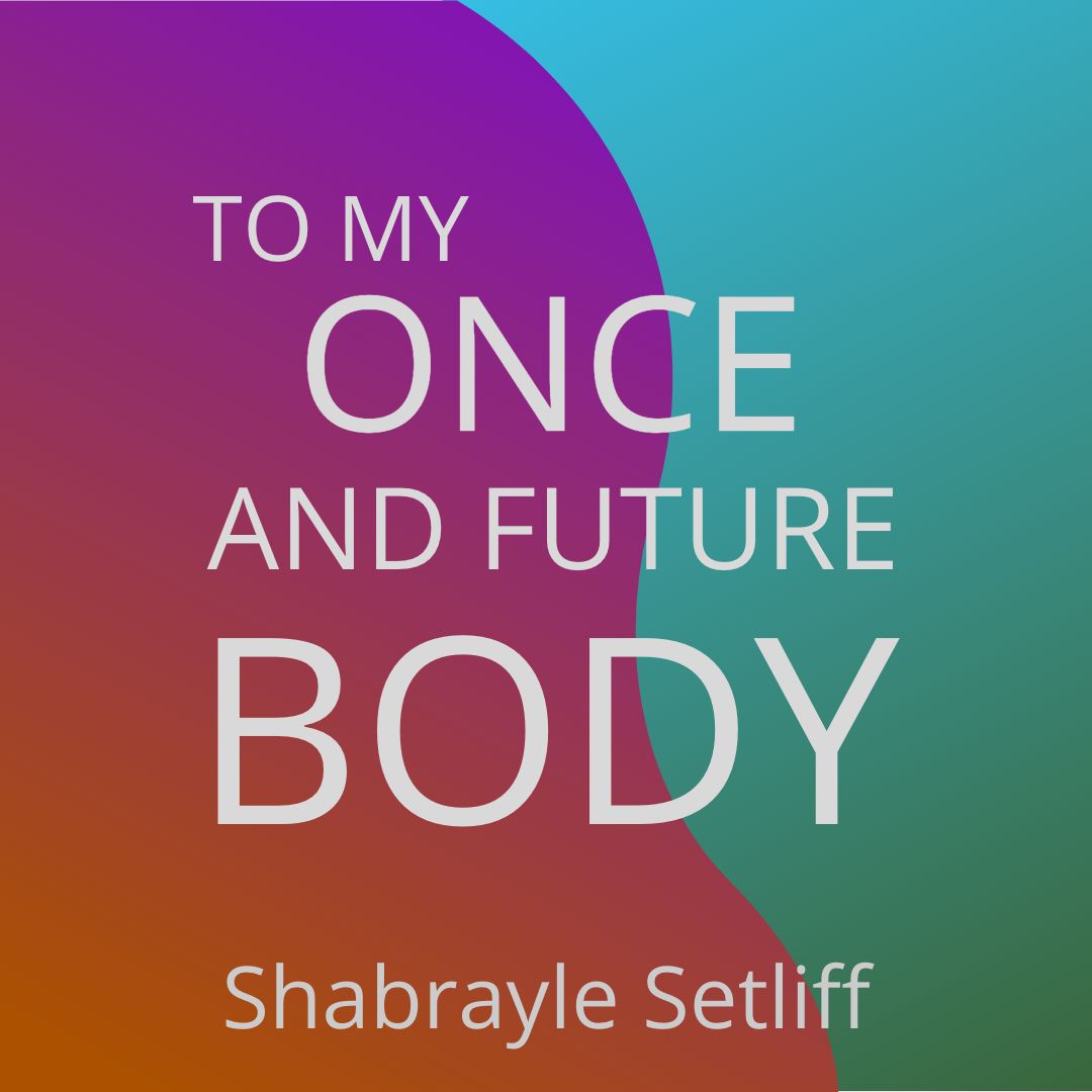 TO MY ONCE AND FUTURE BODY by Shabrayle Setliff
