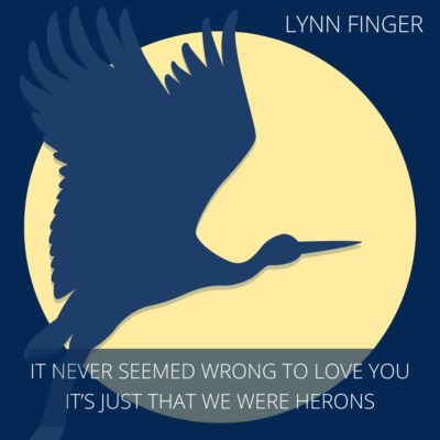 IT NEVER SEEMED WRONG TO LOVE YOU, IT'S JUST THAT WE WERE HERONS by Lynn Finger